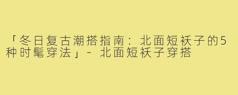 「冬日复古潮搭指南：北面短袄子的5种时髦穿法」-北面短袄子穿搭