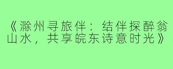 《滁州寻旅伴：结伴探醉翁山水，共享皖东诗意时光》