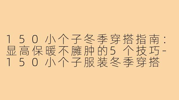 150小个子冬季穿搭指南：显高保暖不臃肿的5个技巧-150小个子服装冬季穿搭