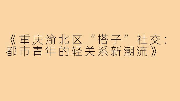 《重庆渝北区“搭子”社交:都市青年的轻关系新潮流》