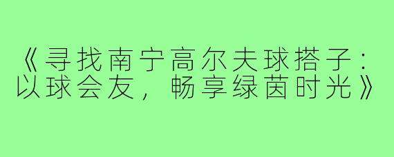 《寻找南宁高尔夫球搭子：以球会友，畅享绿茵时光》