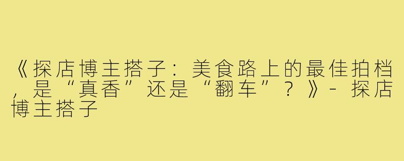 《探店博主搭子：美食路上的最佳拍档，是“真香”还是“翻车”？》-探店博主搭子