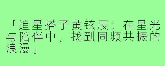 「追星搭子黄铉辰：在星光与陪伴中，找到同频共振的浪漫」