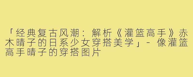 「经典复古风潮：解析《灌篮高手》赤木晴子的日系少女穿搭美学」-像灌篮高手晴子的穿搭图片