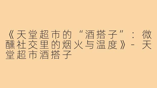 《天堂超市的“酒搭子”：微醺社交里的烟火与温度》-天堂超市酒搭子