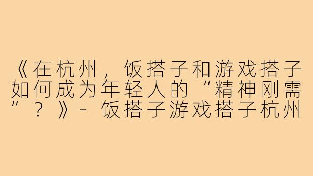 《在杭州，饭搭子和游戏搭子如何成为年轻人的“精神刚需”？》-饭搭子游戏搭子杭州