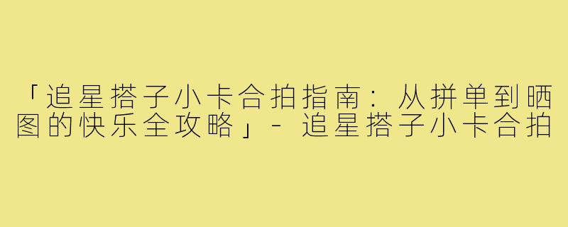 「追星搭子小卡合拍指南：从拼单到晒图的快乐全攻略」-追星搭子小卡合拍
