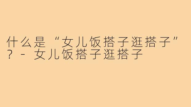什么是“女儿饭搭子逛搭子”？-女儿饭搭子逛搭子