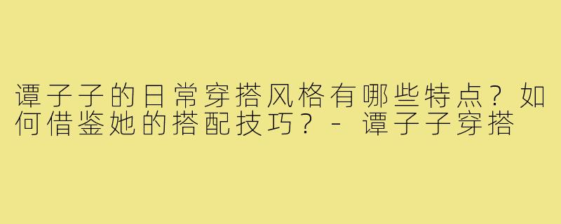 谭子子的日常穿搭风格有哪些特点？如何借鉴她的搭配技巧？-谭子子穿搭
