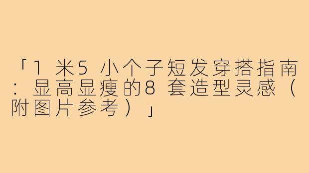 「1米5小个子短发穿搭指南：显高显瘦的8套造型灵感（附图片参考）」