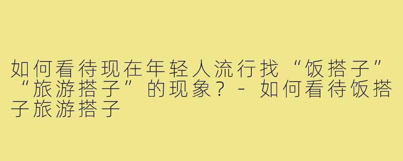 如何看待现在年轻人流行找“饭搭子”“旅游搭子”的现象?-如何看待饭搭子旅游搭子