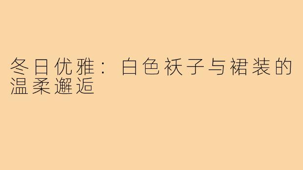 冬日优雅:白色袄子与裙装的温柔邂逅