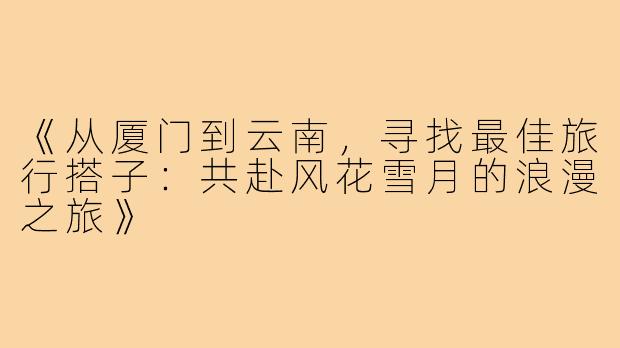 《从厦门到云南，寻找最佳旅行搭子：共赴风花雪月的浪漫之旅》