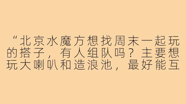 “北京水魔方想找周末一起玩的搭子，有人组队吗？主要想玩大喇叭和造浪池，最好能互相帮忙拍照～”-北京水魔方找搭子