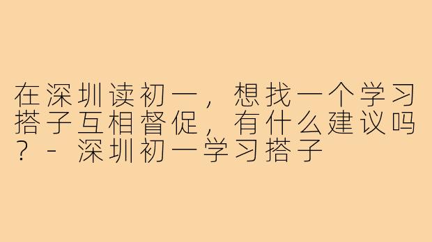 在深圳读初一,想找一个学习搭子互相督促,有什么建议吗?-深圳初一学习搭子