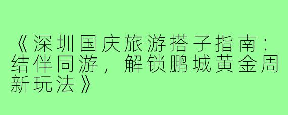 《深圳国庆旅游搭子指南：结伴同游，解锁鹏城黄金周新玩法》