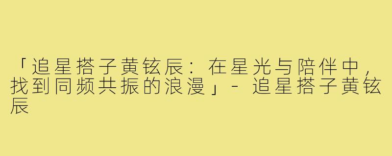 「追星搭子黄铉辰：在星光与陪伴中，找到同频共振的浪漫」-追星搭子黄铉辰
