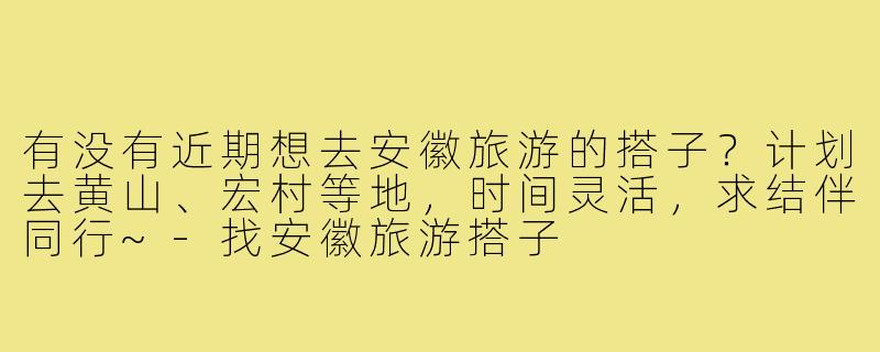 有没有近期想去安徽旅游的搭子?计划去黄山、宏村等地,时间灵活,求结伴同行~-找安徽旅游搭子