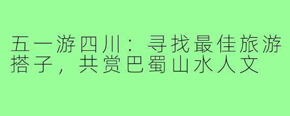 五一游四川：寻找最佳旅游搭子，共赏巴蜀山水人文