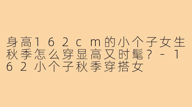 身高162cm的小个子女生秋季怎么穿显高又时髦?-162小个子秋季穿搭女