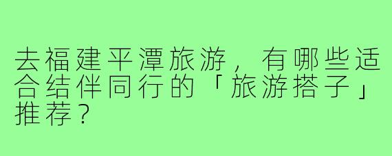 去福建平潭旅游,有哪些适合结伴同行的「旅游搭子」推荐?