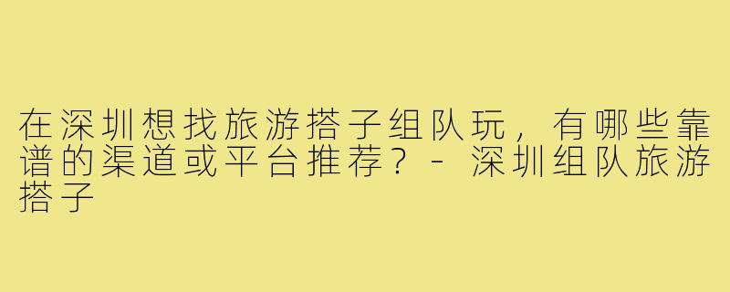 在深圳想找旅游搭子组队玩，有哪些靠谱的渠道或平台推荐？-深圳组队旅游搭子