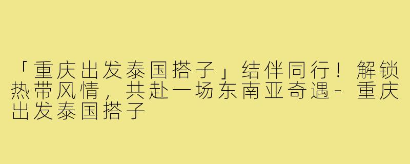 「重庆出发泰国搭子」结伴同行！解锁热带风情，共赴一场东南亚奇遇-重庆出发泰国搭子