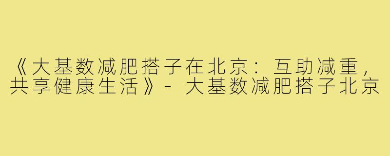 《大基数减肥搭子在北京:互助减重,共享健康生活》-大基数减肥搭子北京