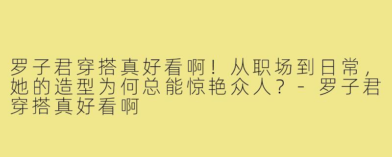 罗子君穿搭真好看啊！从职场到日常，她的造型为何总能惊艳众人？-罗子君穿搭真好看啊