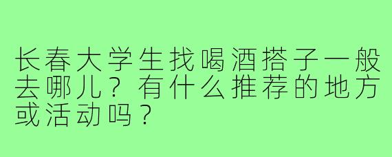 长春大学生找喝酒搭子一般去哪儿？有什么推荐的地方或活动吗？