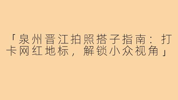「泉州晋江拍照搭子指南：打卡网红地标，解锁小众视角」