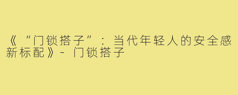 《“门锁搭子”:当代年轻人的安全感新标配》-门锁搭子