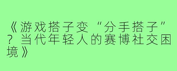 《游戏搭子变“分手搭子”？当代年轻人的赛博社交困境》