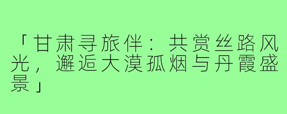 「甘肃寻旅伴：共赏丝路风光，邂逅大漠孤烟与丹霞盛景」
