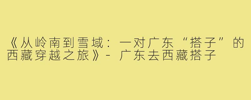 《从岭南到雪域：一对广东“搭子”的西藏穿越之旅》-广东去西藏搭子