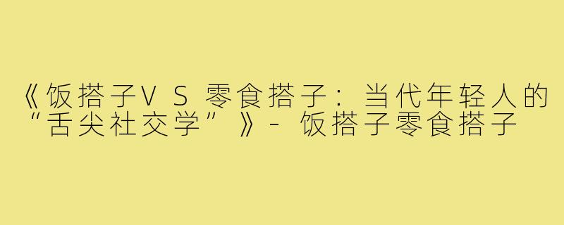 《饭搭子VS零食搭子：当代年轻人的“舌尖社交学”》-饭搭子零食搭子
