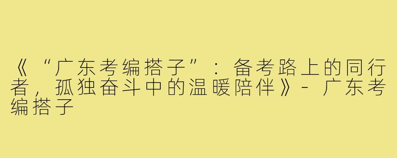 《“广东考编搭子”:备考路上的同行者,孤独奋斗中的温暖陪伴》-广东考编搭子