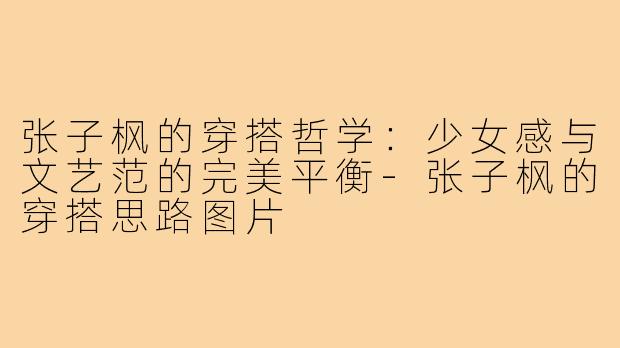 张子枫的穿搭哲学：少女感与文艺范的完美平衡-张子枫的穿搭思路图片