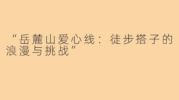 “岳麓山爱心线：徒步搭子的浪漫与挑战”
