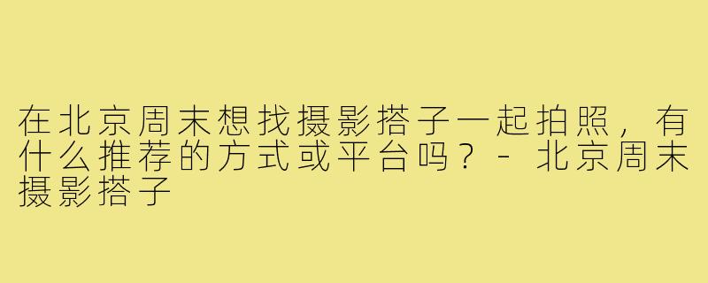 在北京周末想找摄影搭子一起拍照，有什么推荐的方式或平台吗？-北京周末摄影搭子