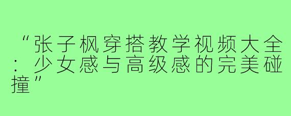 “张子枫穿搭教学视频大全：少女感与高级感的完美碰撞”