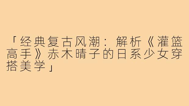 「经典复古风潮：解析《灌篮高手》赤木晴子的日系少女穿搭美学」