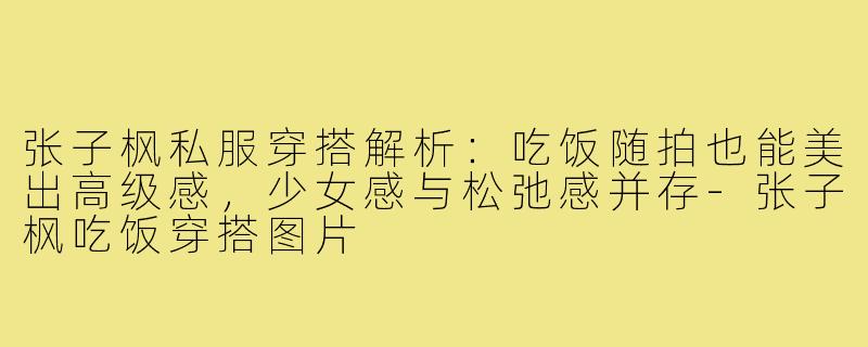 张子枫私服穿搭解析：吃饭随拍也能美出高级感，少女感与松弛感并存-张子枫吃饭穿搭图片