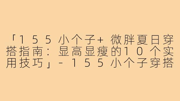 「155小个子+微胖夏日穿搭指南：显高显瘦的10个实用技巧」-155小个子穿搭夏微胖