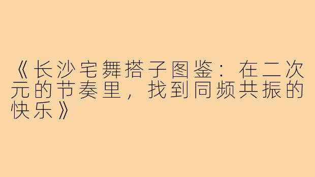 《长沙宅舞搭子图鉴：在二次元的节奏里，找到同频共振的快乐》