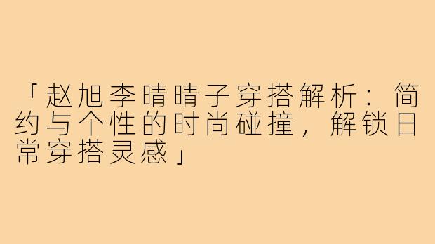 「赵旭李晴晴子穿搭解析:简约与个性的时尚碰撞,解锁日常穿搭灵感」