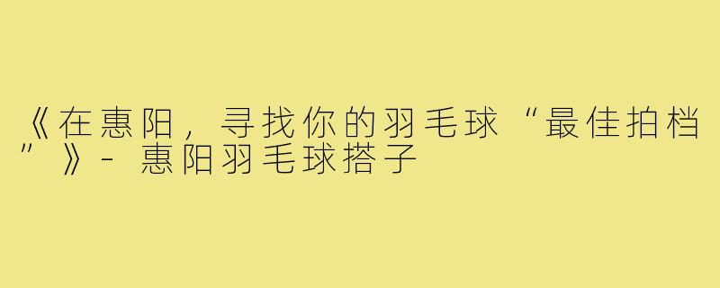 《在惠阳,寻找你的羽毛球“最佳拍档”》-惠阳羽毛球搭子