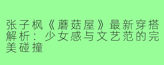 张子枫《蘑菇屋》最新穿搭解析：少女感与文艺范的完美碰撞