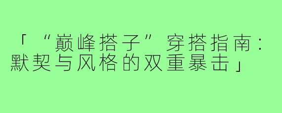「“巅峰搭子”穿搭指南：默契与风格的双重暴击」
