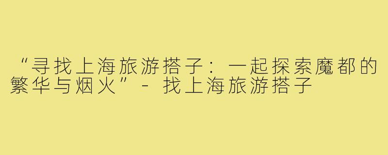 “寻找上海旅游搭子:一起探索魔都的繁华与烟火”-找上海旅游搭子